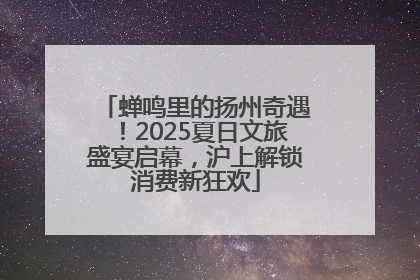 蝉鸣里的扬州奇遇！2025夏日文旅盛宴启幕，沪上解锁消费新狂欢