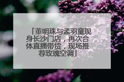 董明珠与孟羽童现身长沙门店，再次合体直播带货，现场推荐玫瑰空调