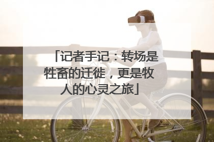 记者手记：转场是牲畜的迁徙，更是牧人的心灵之旅