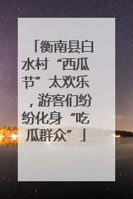 衡南县白水村“西瓜节”太欢乐，游客们纷纷化身“吃瓜群众”