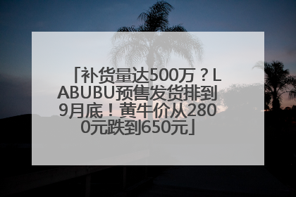 补货量达500万？LABUBU预售发货排到9月底！黄牛价从2800元跌到650元