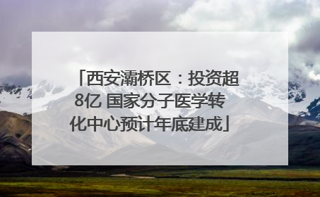 西安灞桥区：投资超8亿 国家分子医学转化中心预计年底建成