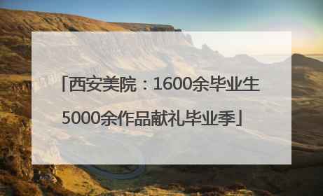 西安美院：1600余毕业生5000余作品献礼毕业季