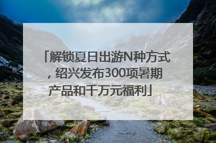 解锁夏日出游N种方式，绍兴发布300项暑期产品和千万元福利