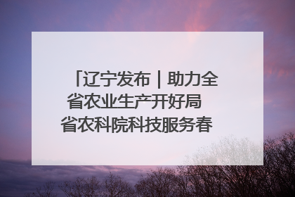 辽宁发布｜助力全省农业生产开好局 省农科院科技服务春耕备耕成效显著