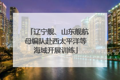辽宁舰、山东舰航母编队赴西太平洋等海域开展训练