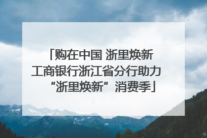 购在中国 浙里焕新 工商银行浙江省分行助力“浙里焕新”消费季