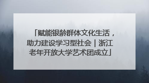 赋能银龄群体文化生活，助力建设学习型社会｜浙江老年开放大学艺术团成立