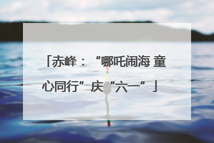 赤峰：“哪吒闹海 童心同行”庆“六一”