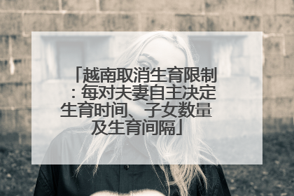 越南取消生育限制：每对夫妻自主决定生育时间、子女数量及生育间隔