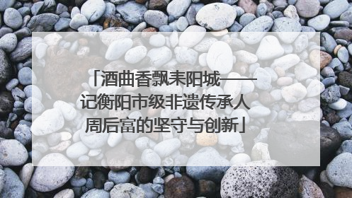 酒曲香飘耒阳城——记衡阳市级非遗传承人周后富的坚守与创新
