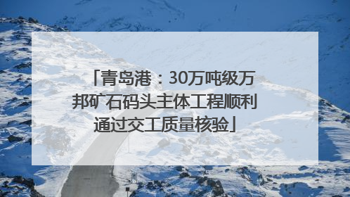 青岛港：30万吨级万邦矿石码头主体工程顺利通过交工质量核验