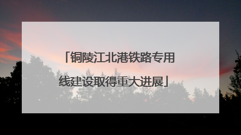 铜陵江北港铁路专用线建设取得重大进展