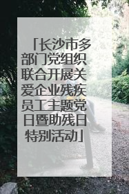 长沙市多部门党组织联合开展关爱企业残疾员工主题党日暨助残日特别活动