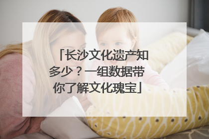 长沙文化遗产知多少？一组数据带你了解文化瑰宝