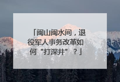 闽山闽水间，退役军人事务改革如何“打深井”？