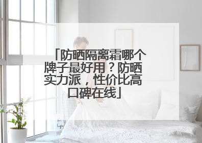 防晒隔离霜哪个牌子最好用？防晒实力派，性价比高口碑在线