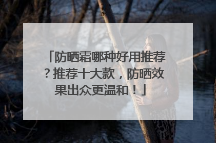 防晒霜哪种好用推荐？推荐十大款，防晒效果出众更温和！