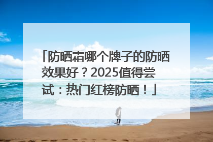 防晒霜哪个牌子的防晒效果好？2025值得尝试：热门红榜防晒！