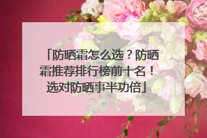 防晒霜怎么选？防晒霜推荐排行榜前十名！选对防晒事半功倍