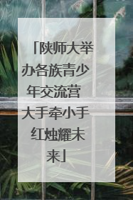 陕师大举办各族青少年交流营 大手牵小手 红烛耀未来