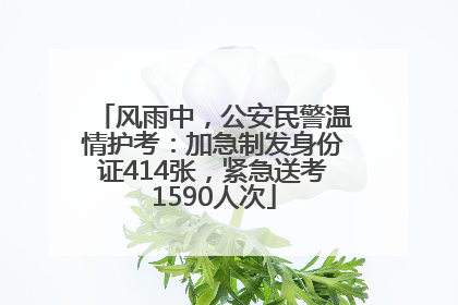 风雨中，公安民警温情护考：加急制发身份证414张，紧急送考1590人次
