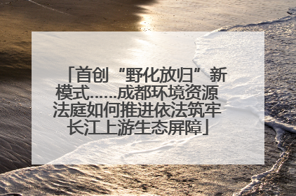 首创“野化放归”新模式……成都环境资源法庭如何推进依法筑牢长江上游生态屏障