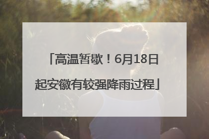 高温暂歇！6月18日起安徽有较强降雨过程