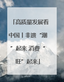 高质量发展看中国丨非遗“潮”起来 消费“旺”起来