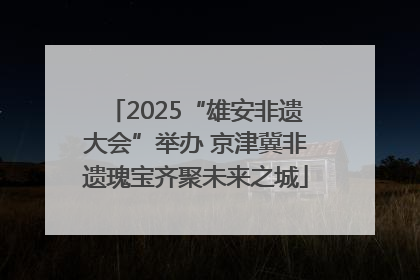 2025“雄安非遗大会”举办 京津冀非遗瑰宝齐聚未来之城