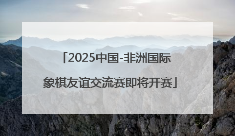 2025中国-非洲国际象棋友谊交流赛即将开赛
