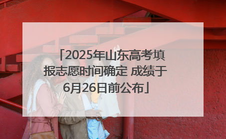 2025年山东高考填报志愿时间确定 成绩于6月26日前公布