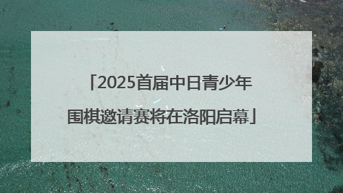 2025首届中日青少年围棋邀请赛将在洛阳启幕