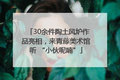 30余件陶土风炉作品亮相，来青藤美术馆听 “小伙呢喃”