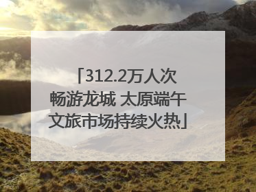 312.2万人次畅游龙城 太原端午文旅市场持续火热