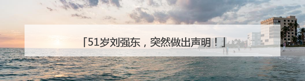 51岁刘强东，突然做出声明！