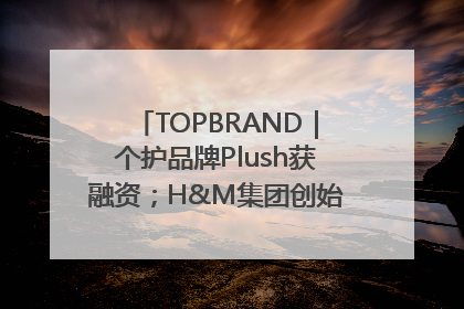 TOPBRAND｜个护品牌Plush获融资；H&M集团创始家族收购股权；滴滴重返巴西外卖市场；香奈儿推出循环材料中心